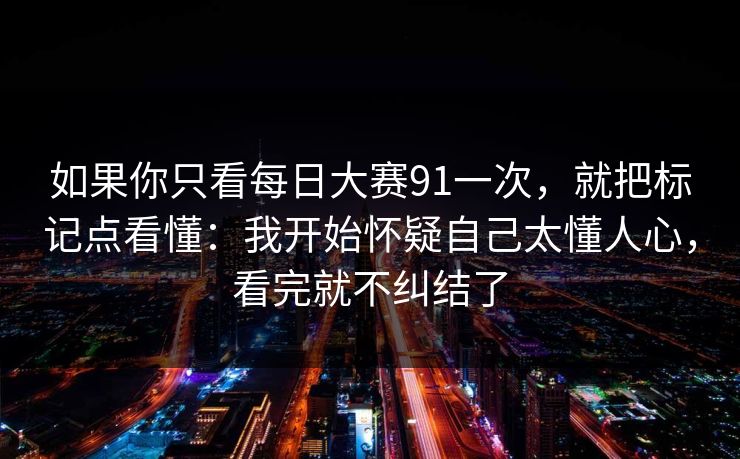 如果你只看每日大赛91一次,就把标记点看懂:我开始怀疑自己太懂人心,看完就不纠结了 如果你只看每日大赛91一次,就把标记点看懂:我开始怀疑自己太懂人心,看完就不纠结了
