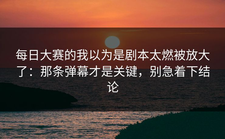 每日大赛的我以为是剧本太燃被放大了:那条弹幕才是关键,别急着下结论 每日大赛的我以为是剧本太燃被放大了:那条弹幕才是关键,别急着下结论