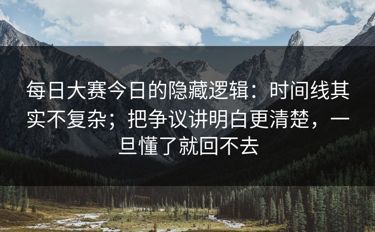 每日大赛今日的隐藏逻辑:时间线其实不复杂;把争议讲明白更清楚,一旦懂了就回不去 每日大赛今日的隐藏逻辑:时间线其实不复杂;把争议讲明白更清楚,一旦懂了就回不去