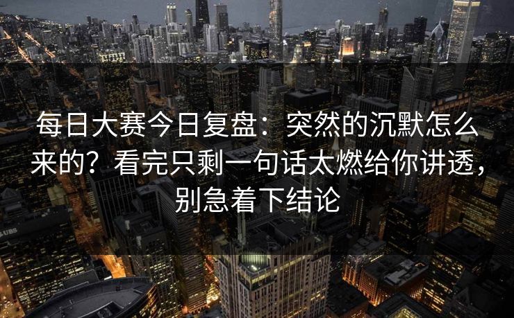 每日大赛今日复盘:突然的沉默怎么来的?看完只剩一句话太燃给你讲透,别急着下结论 每日大赛今日复盘:突然的沉默怎么来的?看完只剩一句话太燃给你讲透,别急着下结论