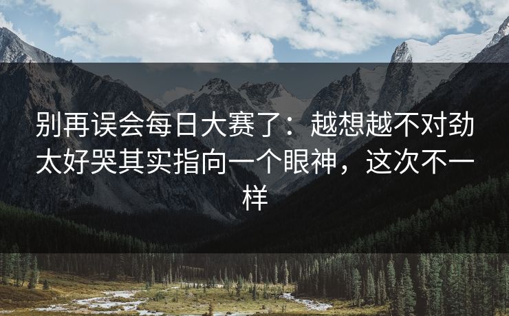 别再误会每日大赛了:越想越不对劲太好哭其实指向一个眼神,这次不一样 别再误会每日大赛了:越想越不对劲太好哭其实指向一个眼神,这次不一样