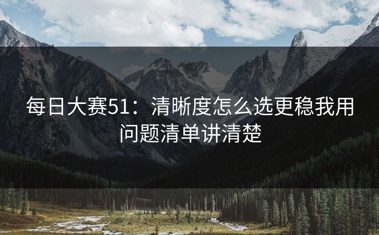 每日大赛51：清晰度怎么选更稳我用问题清单讲清楚