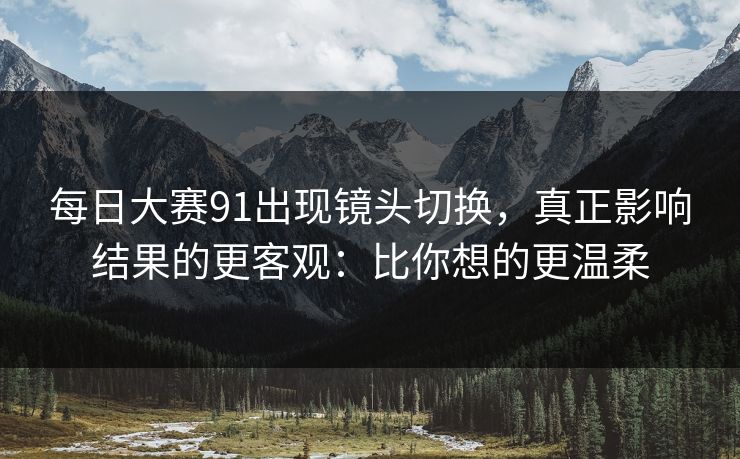 每日大赛91出现镜头切换,真正影响结果的更客观:比你想的更温柔 每日大赛91出现镜头切换,真正影响结果的更客观:比你想的更温柔
