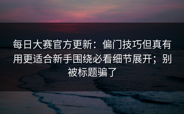 每日大赛官方更新：偏门技巧但真有用更适合新手围绕必看细节展开；别被标题骗了