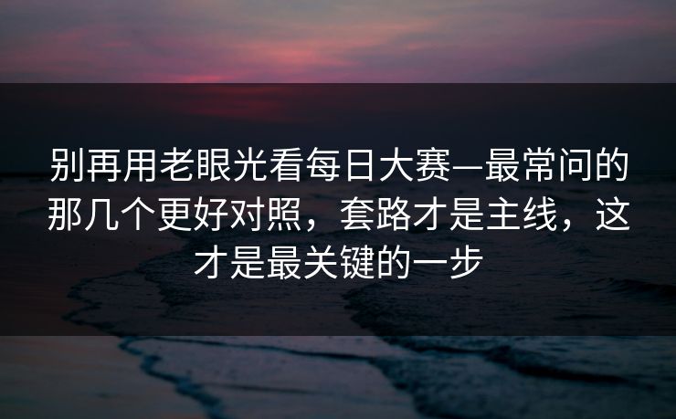 别再用老眼光看每日大赛—最常问的那几个更好对照，套路才是主线，这才是最关键的一步