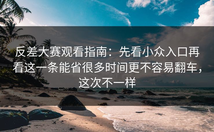 反差大赛观看指南：先看小众入口再看这一条能省很多时间更不容易翻车，这次不一样