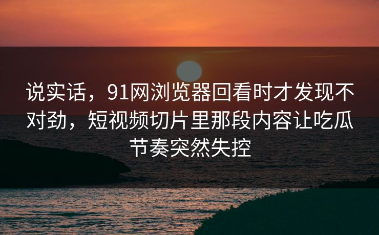 说实话,91网浏览器回看时才发现不对劲,短视频切片里那段内容让吃瓜节奏突然失控 说实话,91网浏览器回看时才发现不对劲,短视频切片里那段内容让吃瓜节奏突然失控